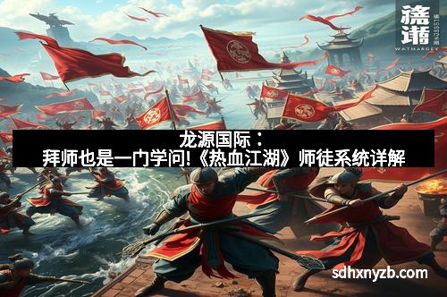 龙源国际:拜师也是一门学问!《热血江湖》师徒系统详解